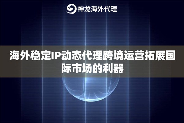 海外稳定IP动态代理跨境运营拓展国际市场的利器