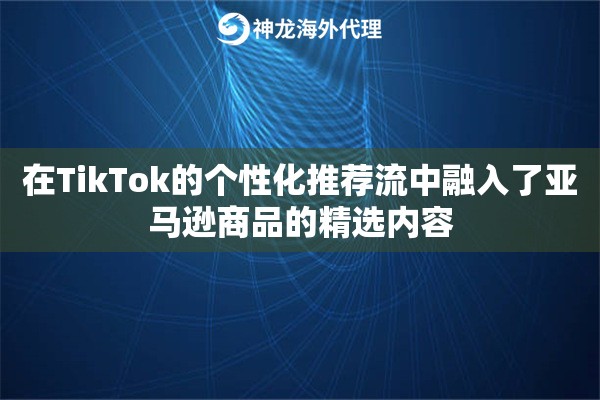 在TikTok的个性化推荐流中融入了亚马逊商品的精选内容