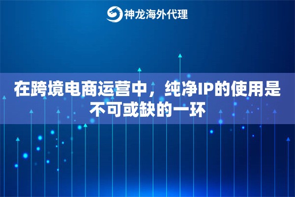 在跨境电商运营中，纯净IP的使用是不可或缺的一环