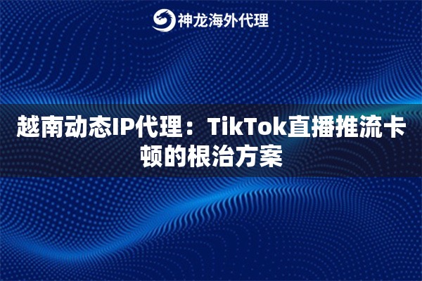 越南动态IP代理：TikTok直播推流卡顿的根治方案