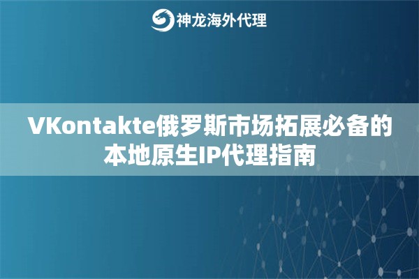 VKontakte俄罗斯市场拓展必备的本地原生IP代理指南