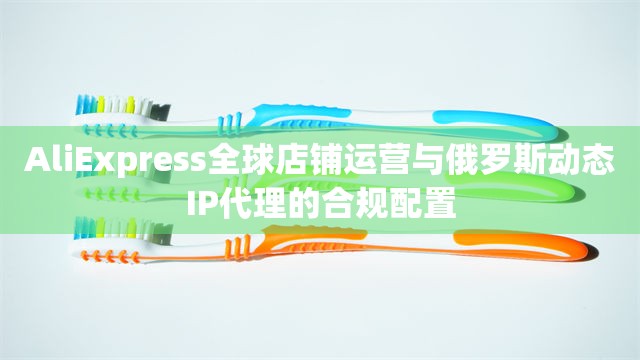AliExpress全球店铺运营与俄罗斯动态IP代理的合规配置