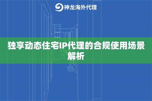 独享动态住宅IP代理的合规使用场景解析