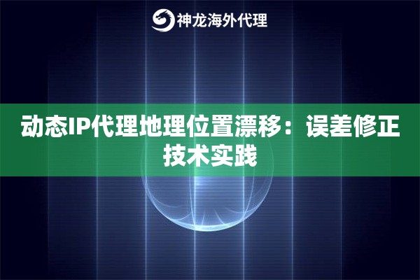 动态IP代理地理位置漂移：误差修正技术实践