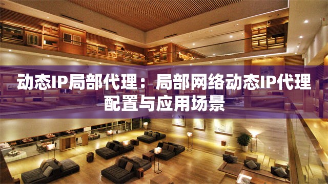 动态IP局部代理：局部网络动态IP代理配置与应用场景