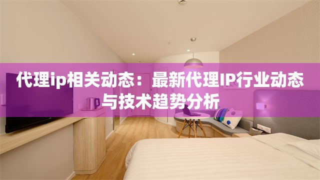 代理ip相关动态：最新代理IP行业动态与技术趋势分析