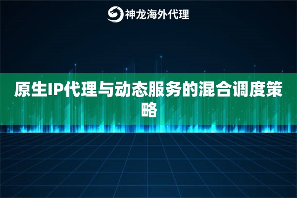 原生IP代理与动态服务的混合调度策略