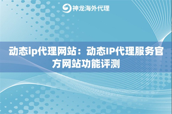 动态ip代理网站：动态IP代理服务官方网站功能评测