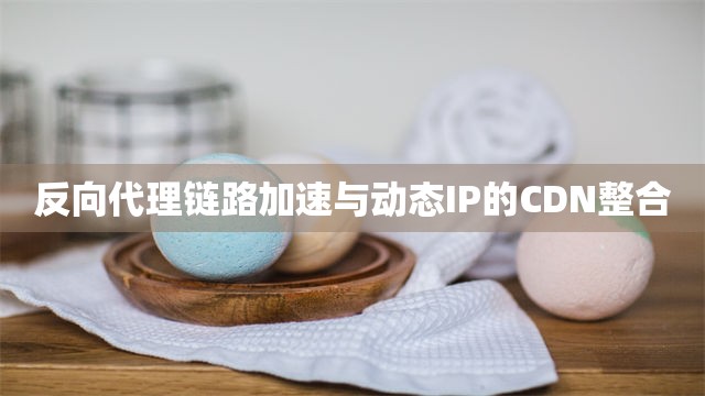 反向代理链路加速与动态IP的CDN整合