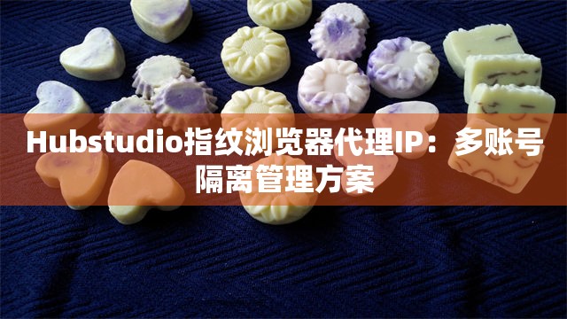 Hubstudio指纹浏览器代理IP：多账号隔离管理方案