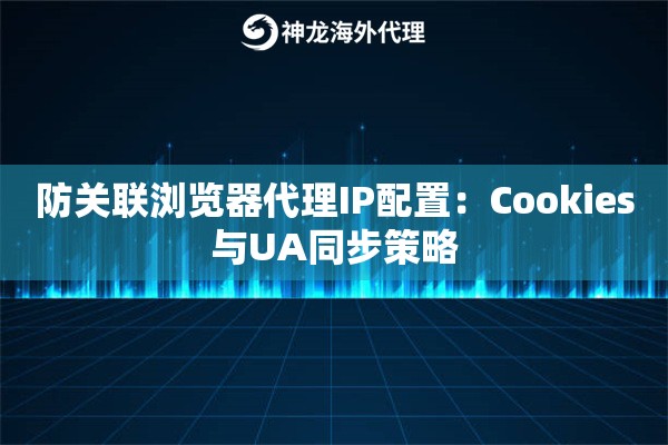 防关联浏览器代理IP配置：Cookies与UA同步策略
