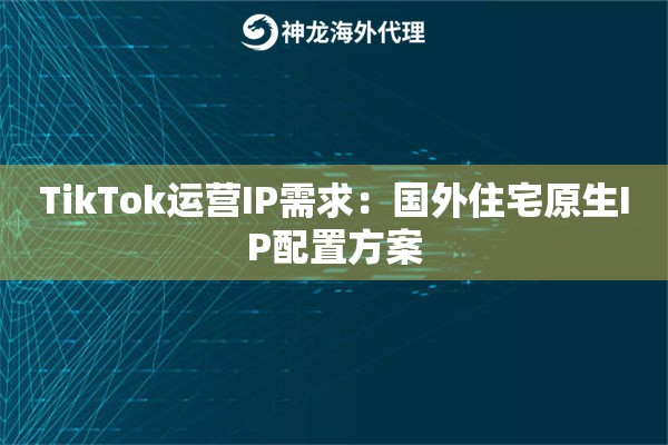TikTok运营IP需求：国外住宅原生IP配置方案