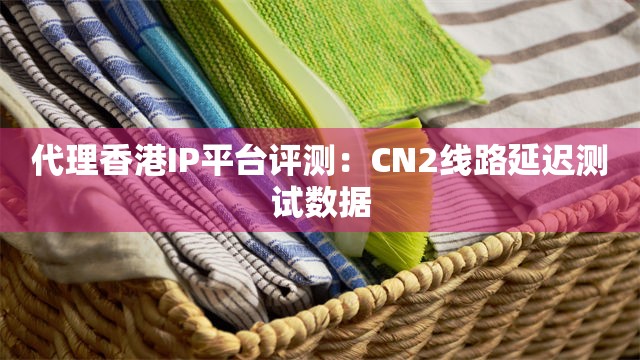 代理香港IP平台评测：CN2线路延迟测试数据