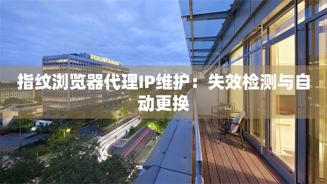 指纹浏览器代理IP维护：失效检测与自动更换