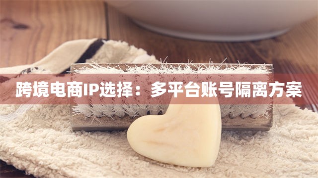 跨境电商IP选择：多平台账号隔离方案