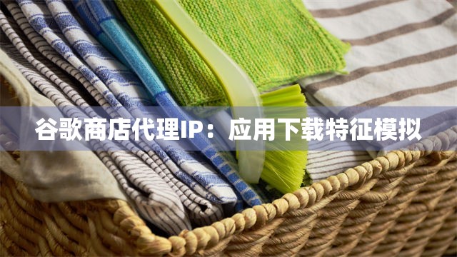 谷歌商店代理IP：应用下载特征模拟