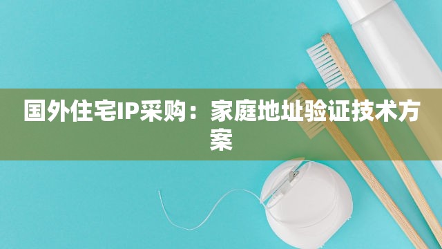 国外住宅IP采购：家庭地址验证技术方案
