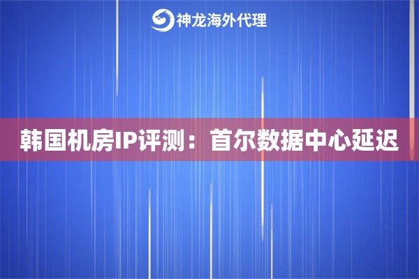 韩国机房IP评测：首尔数据中心延迟