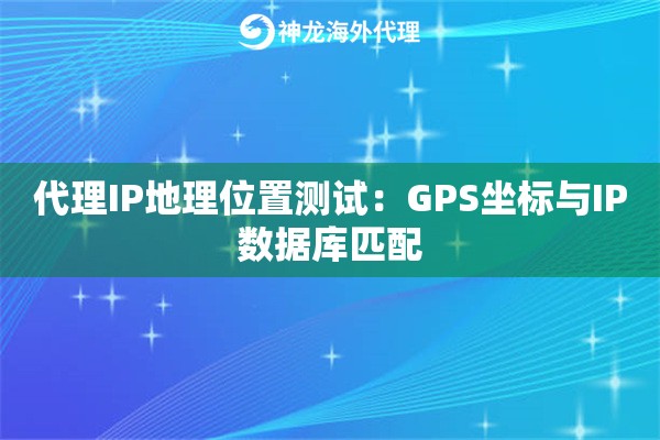 代理IP地理位置测试：GPS坐标与IP数据库匹配