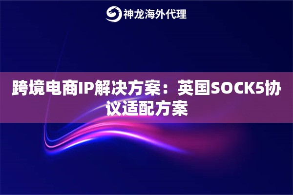 跨境电商IP解决方案：英国SOCK5协议适配方案