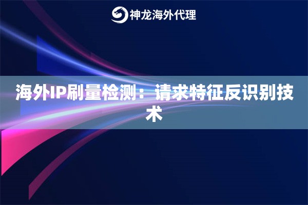 海外IP刷量检测：请求特征反识别技术