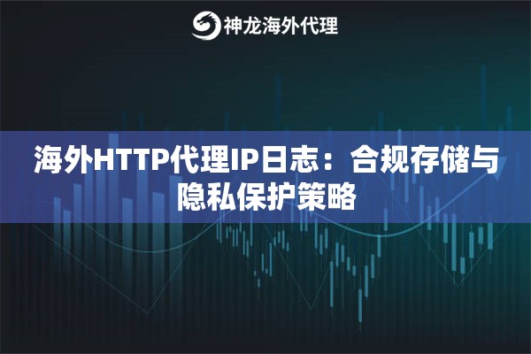 海外HTTP代理IP日志：合规存储与隐私保护策略