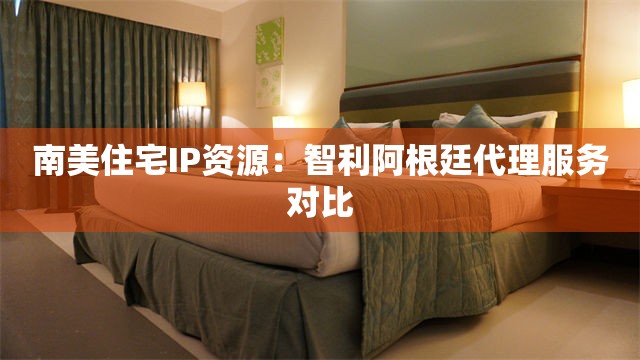 南美住宅IP资源：智利阿根廷代理服务对比