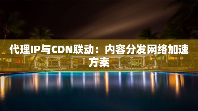 代理IP与CDN联动：内容分发网络加速方案