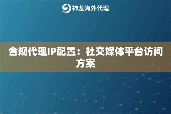 合规代理IP配置：社交媒体平台访问方案