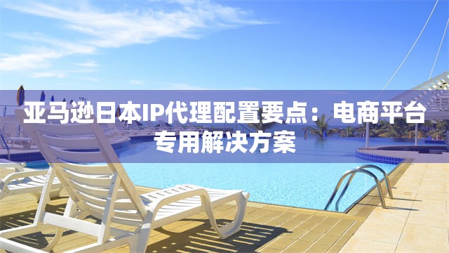 亚马逊日本IP代理配置要点：电商平台专用解决方案
