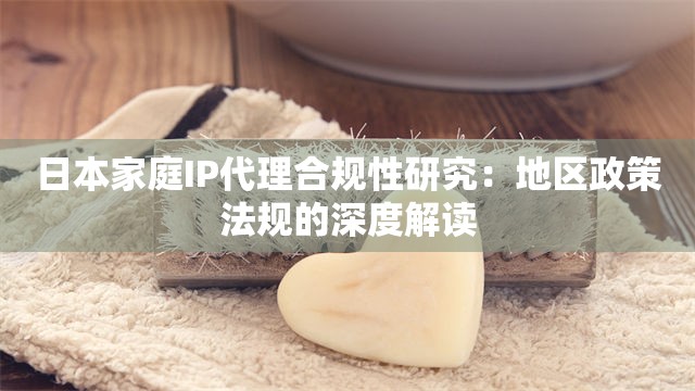 日本家庭IP代理合规性研究：地区政策法规的深度解读
