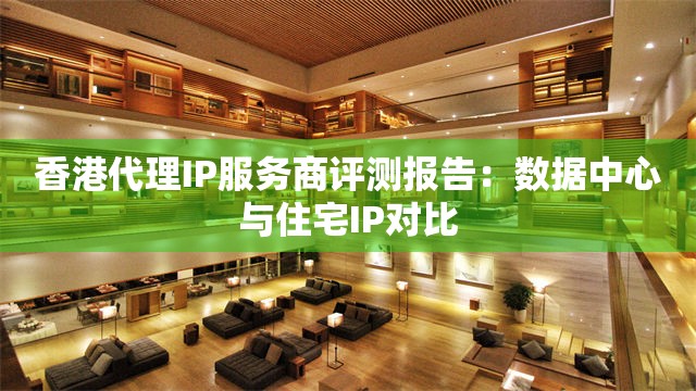 香港代理IP服务商评测报告：数据中心与住宅IP对比