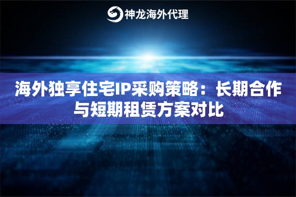 海外独享住宅IP采购策略：长期合作与短期租赁方案对比