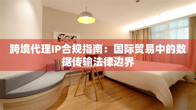 跨境代理IP合规指南：国际贸易中的数据传输法律边界