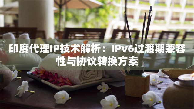 印度代理IP技术解析：IPv6过渡期兼容性与协议转换方案