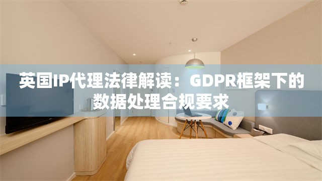 英国IP代理法律解读：GDPR框架下的数据处理合规要求