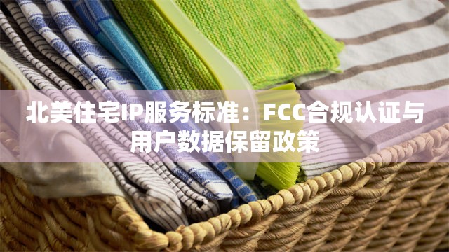 北美住宅IP服务标准：FCC合规认证与用户数据保留政策