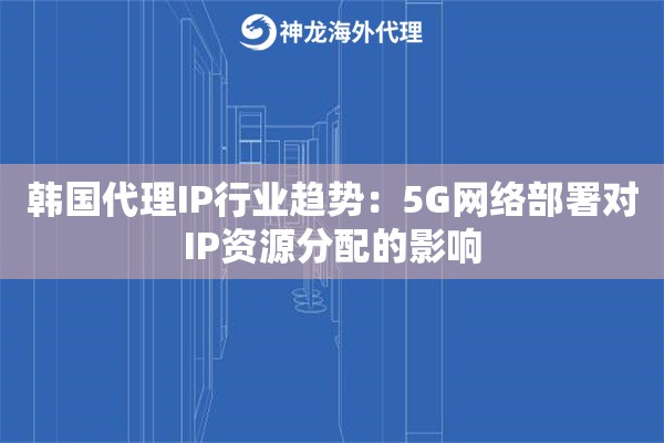 韩国代理IP行业趋势：5G网络部署对IP资源分配的影响