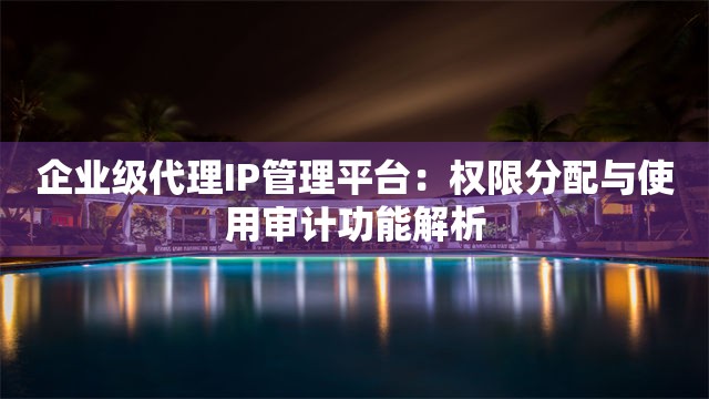 企业级代理IP管理平台：权限分配与使用审计功能解析