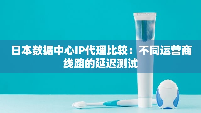 日本数据中心IP代理比较：不同运营商线路的延迟测试