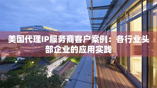 美国代理IP服务商客户案例：各行业头部企业的应用实践