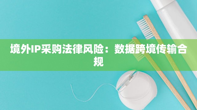 境外IP采购法律风险：数据跨境传输合规