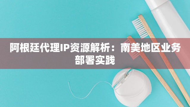 阿根廷代理IP资源解析：南美地区业务部署实践