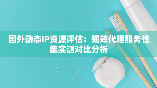 国外动态IP资源评估：短效代理服务性能实测对比分析
