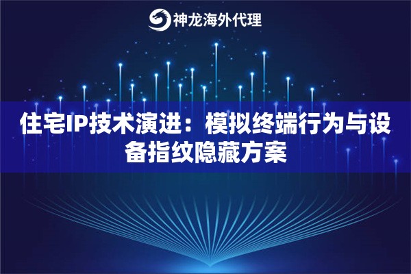 住宅IP技术演进：模拟终端行为与设备指纹隐藏方案