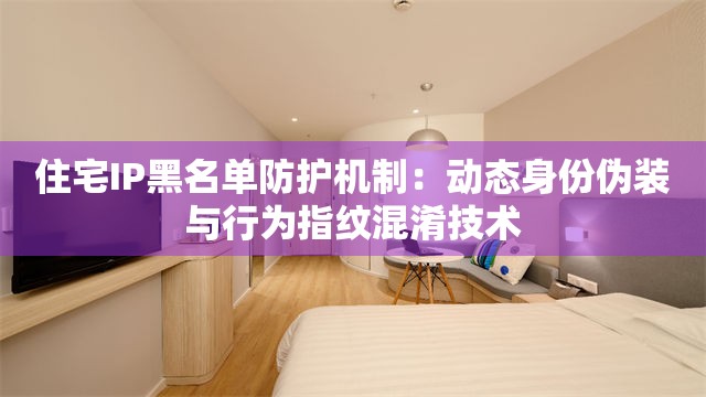 住宅IP黑名单防护机制：动态身份伪装与行为指纹混淆技术