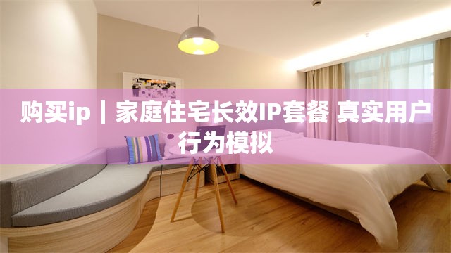 购买ip｜家庭住宅长效IP套餐 真实用户行为模拟