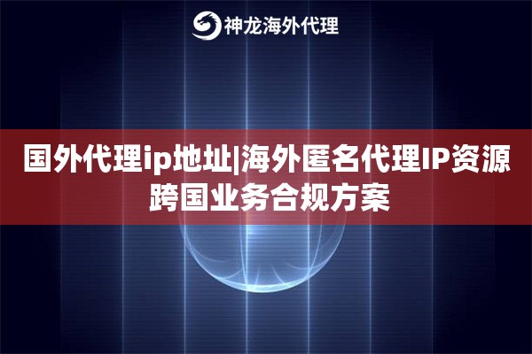 国外代理ip地址|海外匿名代理IP资源 跨国业务合规方案
