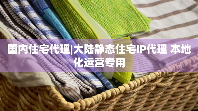 国内住宅代理|大陆静态住宅IP代理 本地化运营专用