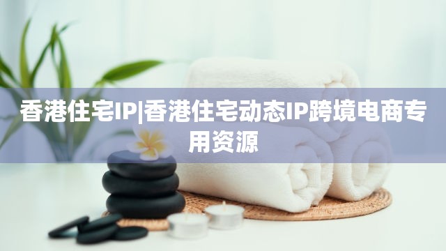 香港住宅IP|香港住宅动态IP跨境电商专用资源